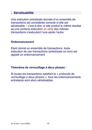 IUT de Nice - Cours SGBD1 167
‰ Sérialisabilité
Une exécution entrelacée donnée d’un ensemble de
transactions est considérée correcte si elle est
sérialisable – c’est-à-dire, si elle produit le même résultat
qu’une certaine exécution en série des mêmes
transactions s’exécutant l’une après l’autre
Ordonnancement
Etant donné un ensemble de transactions, toute
exécution de ces transactions (entrelacée ou non) est
appelé un ordonnancement
Théorème de verrouillage à deux phases :
Si toutes les transactions satisfont le « protocole de
verrouillage à deux phases », tous les ordonnancements
entrelacés sont alors sérialisables.
 