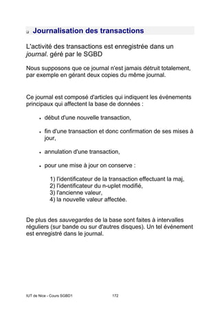 IUT de Nice - Cours SGBD1 172
‰ Journalisation des transactions
L'activité des transactions est enregistrée dans un
journal. géré par le SGBD
Nous supposons que ce journal n'est jamais détruit totalement,
par exemple en gérant deux copies du même journal.
Ce journal est composé d'articles qui indiquent les événements
principaux qui affectent la base de données :
• début d'une nouvelle transaction,
• fin d'une transaction et donc confirmation de ses mises à
jour,
• annulation d'une transaction,
• pour une mise à jour on conserve :
1) l'identificateur de la transaction effectuant la maj,
2) l'identificateur du n-uplet modifié,
3) l'ancienne valeur,
4) la nouvelle valeur affectée.
De plus des sauvegardes de la base sont faites à intervalles
réguliers (sur bande ou sur d'autres disques). Un tel événement
est enregistré dans le journal.
 