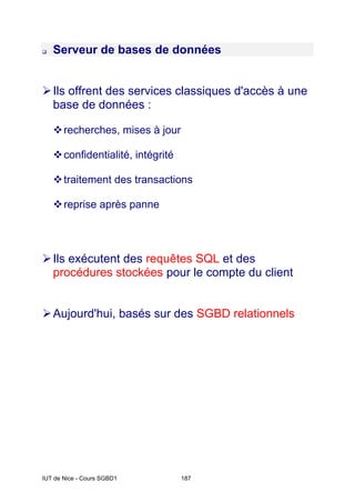 IUT de Nice - Cours SGBD1 187
‰ Serveur de bases de données
¾Ils offrent des services classiques d'accès à une
base de données :
™recherches, mises à jour
™confidentialité, intégrité
™traitement des transactions
™reprise après panne
¾Ils exécutent des requêtes SQL et des
procédures stockées pour le compte du client
¾Aujourd'hui, basés sur des SGBD relationnels
 