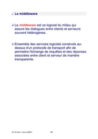 IUT de Nice - Cours SGBD1 188
‰ Le middleware
¾Le middleware est ce logiciel du milieu qui
assure les dialogues entre clients et serveurs
souvent hétérogènes.
¾Ensemble des services logiciels construits au-
dessus d'un protocole de transport afin de
permettre l'échange de requêtes et des réponses
associées entre client et serveur de manière
transparente.
 