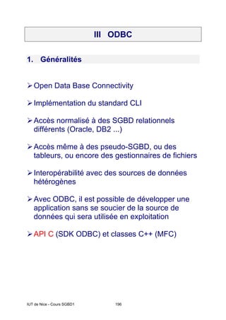 IUT de Nice - Cours SGBD1 196
III ODBC
1. Généralités
¾Open Data Base Connectivity
¾Implémentation du standard CLI
¾Accès normalisé à des SGBD relationnels
différents (Oracle, DB2 ...)
¾Accès même à des pseudo-SGBD, ou des
tableurs, ou encore des gestionnaires de fichiers
¾Interopérabilité avec des sources de données
hétérogènes
¾Avec ODBC, il est possible de développer une
application sans se soucier de la source de
données qui sera utilisée en exploitation
¾API C (SDK ODBC) et classes C++ (MFC)
 