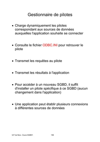 IUT de Nice - Cours SGBD1 199
Gestionnaire de pilotes
• Charge dynamiquement les pilotes
correspondant aux sources de données
auxquelles l'application souhaite se connecter
• Consulte le fichier ODBC.INI pour retrouver le
pilote
• Transmet les requêtes au pilote
• Transmet les résultats à l'application
• Pour accéder à un nouveau SGBD, il suffit
d'installer un pilote spécifique à ce SGBD (aucun
changement dans l'application)
• Une application peut établir plusieurs connexions
à différentes sources de données
 