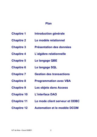 IUT de Nice - Cours SGBD1 2
Plan
Chapitre 1 Introduction générale
Chapitre 2 Le modèle relationnel
Chapitre 3 Présentation des données
Chapitre 4 L’algèbre relationnelle
Chapitre 5 Le langage QBE
Chapitre 6 Le langage SQL
Chapitre 7 Gestion des transactions
Chapitre 8 Programmation avec VBA
Chapitre 9 Les objets dans Access
Chapitre 10 L’interface DAO
Chapitre 11 Le mode client serveur et ODBC
Chapitre 12 Automation et le modèle DCOM
 