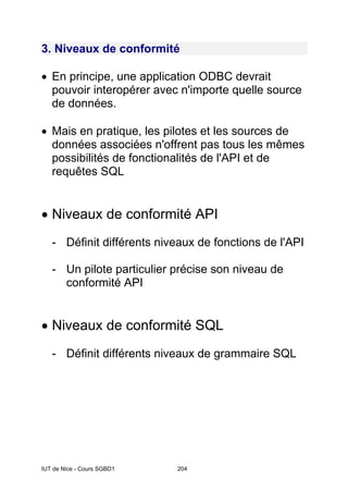 IUT de Nice - Cours SGBD1 204
3. Niveaux de conformité
• En principe, une application ODBC devrait
pouvoir interopérer avec n'importe quelle source
de données.
• Mais en pratique, les pilotes et les sources de
données associées n'offrent pas tous les mêmes
possibilités de fonctionalités de l'API et de
requêtes SQL
• Niveaux de conformité API
- Définit différents niveaux de fonctions de l'API
- Un pilote particulier précise son niveau de
conformité API
• Niveaux de conformité SQL
- Définit différents niveaux de grammaire SQL
 