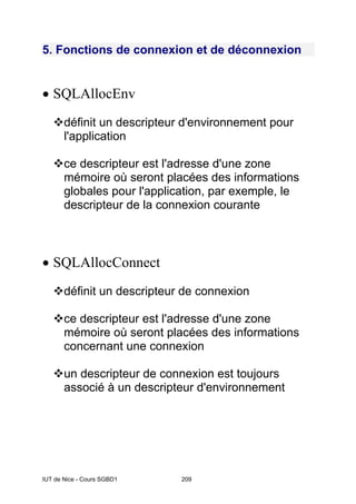 IUT de Nice - Cours SGBD1 209
5. Fonctions de connexion et de déconnexion
• SQLAllocEnv
™définit un descripteur d'environnement pour
l'application
™ce descripteur est l'adresse d'une zone
mémoire où seront placées des informations
globales pour l'application, par exemple, le
descripteur de la connexion courante
• SQLAllocConnect
™définit un descripteur de connexion
™ce descripteur est l'adresse d'une zone
mémoire où seront placées des informations
concernant une connexion
™un descripteur de connexion est toujours
associé à un descripteur d'environnement
 