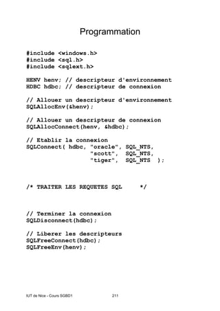 IUT de Nice - Cours SGBD1 211
Programmation
#include <windows.h>
#include <sql.h>
#include <sqlext.h>
HENV henv; // descripteur d'environnement
HDBC hdbc; // descripteur de connexion
// Allouer un descripteur d'environnement
SQLAllocEnv(&henv);
// Allouer un descripteur de connexion
SQLAllocConnect(henv, &hdbc);
// Etablir la connexion
SQLConnect( hdbc, "oracle", SQL_NTS,
"scott", SQL_NTS,
"tiger", SQL_NTS );
/* TRAITER LES REQUETES SQL */
// Terminer la connexion
SQLDisconnect(hdbc);
// Liberer les descripteurs
SQLFreeConnect(hdbc);
SQLFreeEnv(henv);
 