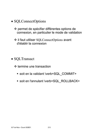 IUT de Nice - Cours SGBD1 213
• SQLConnectOptions
™ permet de spécifier différentes options de
connexion, en particulier le mode de validation
™ il faut utiliser SQLConnectOptions avant
d'établir la connexion
• SQLTransact
™ termine une transaction
ƒ soit en la validant verb+SQL_COMMIT+
ƒ soit en l'annulant verb+SQL_ROLLBACK+
 