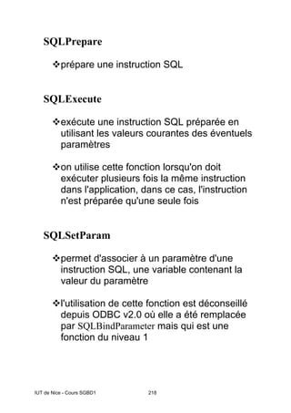 IUT de Nice - Cours SGBD1 218
SQLPrepare
™prépare une instruction SQL
SQLExecute
™exécute une instruction SQL préparée en
utilisant les valeurs courantes des éventuels
paramètres
™on utilise cette fonction lorsqu'on doit
exécuter plusieurs fois la même instruction
dans l'application, dans ce cas, l'instruction
n'est préparée qu'une seule fois
SQLSetParam
™permet d'associer à un paramètre d'une
instruction SQL, une variable contenant la
valeur du paramètre
™l'utilisation de cette fonction est déconseillé
depuis ODBC v2.0 où elle a été remplacée
par SQLBindParameter mais qui est une
fonction du niveau 1
 