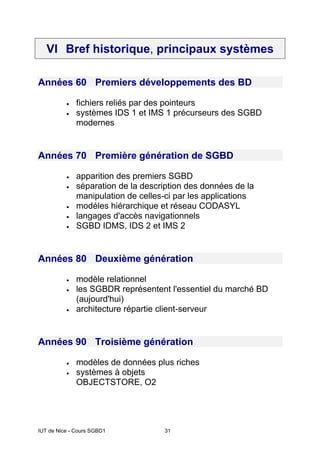 IUT de Nice - Cours SGBD1 31
VI Bref historique, principaux systèmes
Années 60 Premiers développements des BD
• fichiers reliés par des pointeurs
• systèmes IDS 1 et IMS 1 précurseurs des SGBD
modernes
Années 70 Première génération de SGBD
• apparition des premiers SGBD
• séparation de la description des données de la
manipulation de celles-ci par les applications
• modéles hiérarchique et réseau CODASYL
• langages d'accès navigationnels
• SGBD IDMS, IDS 2 et IMS 2
Années 80 Deuxième génération
• modèle relationnel
• les SGBDR représentent l'essentiel du marché BD
(aujourd'hui)
• architecture répartie client-serveur
Années 90 Troisième génération
• modèles de données plus riches
• systèmes à objets
OBJECTSTORE, O2
 