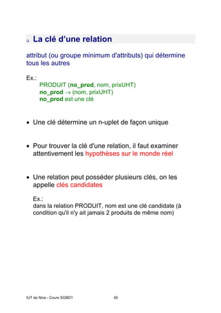 IUT de Nice - Cours SGBD1 45
‰ La clé d’une relation
attribut (ou groupe minimum d'attributs) qui détermine
tous les autres
Ex.:
PRODUIT (no_prod, nom, prixUHT)
no_prod → (nom, prixUHT)
no_prod est une clé
• Une clé détermine un n-uplet de façon unique
• Pour trouver la clé d'une relation, il faut examiner
attentivement les hypothèses sur le monde réel
• Une relation peut posséder plusieurs clés, on les
appelle clés candidates
Ex.:
dans la relation PRODUIT, nom est une clé candidate (à
condition qu'il n'y ait jamais 2 produits de même nom)
 