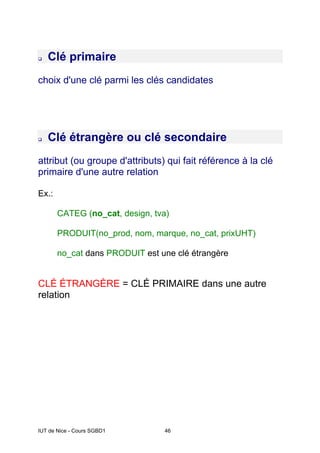 IUT de Nice - Cours SGBD1 46
‰ Clé primaire
choix d'une clé parmi les clés candidates
‰ Clé étrangère ou clé secondaire
attribut (ou groupe d'attributs) qui fait référence à la clé
primaire d'une autre relation
Ex.:
CATEG (no_cat, design, tva)
PRODUIT(no_prod, nom, marque, no_cat, prixUHT)
no_cat dans PRODUIT est une clé étrangère
CLÉ ÉTRANGÈRE = CLÉ PRIMAIRE dans une autre
relation
 