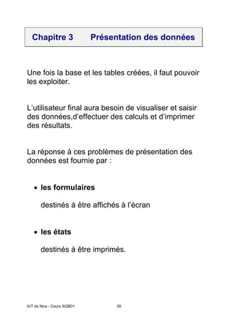 IUT de Nice - Cours SGBD1 59
Chapitre 3 Présentation des données
Une fois la base et les tables créées, il faut pouvoir
les exploiter.
L’utilisateur final aura besoin de visualiser et saisir
des données,d’effectuer des calculs et d’imprimer
des résultats.
La réponse à ces problèmes de présentation des
données est fournie par :
• les formulaires
destinés à être affichés à l’écran
• les états
destinés à être imprimés.
 