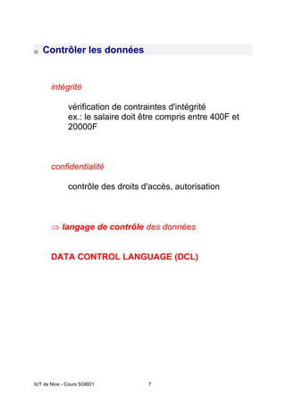 IUT de Nice - Cours SGBD1 7
‰ Contrôler les données
intégrité
vérification de contraintes d'intégrité
ex.: le salaire doit être compris entre 400F et
20000F
confidentialité
contrôle des droits d'accès, autorisation
⇒ langage de contrôle des données
DATA CONTROL LANGUAGE (DCL)
 