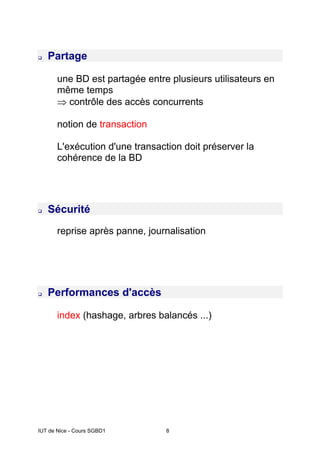 IUT de Nice - Cours SGBD1 8
‰ Partage
une BD est partagée entre plusieurs utilisateurs en
même temps
⇒ contrôle des accès concurrents
notion de transaction
L'exécution d'une transaction doit préserver la
cohérence de la BD
‰ Sécurité
reprise après panne, journalisation
‰ Performances d'accès
index (hashage, arbres balancés ...)
 