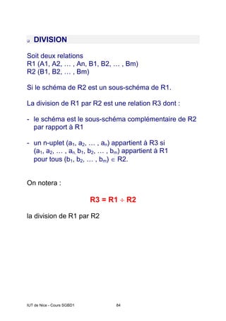 IUT de Nice - Cours SGBD1 84
‰ DIVISION
Soit deux relations
R1 (A1, A2, … , An, B1, B2, … , Bm)
R2 (B1, B2, … , Bm)
Si le schéma de R2 est un sous-schéma de R1.
La division de R1 par R2 est une relation R3 dont :
- le schéma est le sous-schéma complémentaire de R2
par rapport à R1
- un n-uplet (a1, a2, … , an) appartient à R3 si
(a1, a2, … , an, b1, b2, … , bm) appartient à R1
pour tous (b1, b2, … , bm) ∈ R2.
On notera :
R3 = R1 ÷ R2
la division de R1 par R2
 