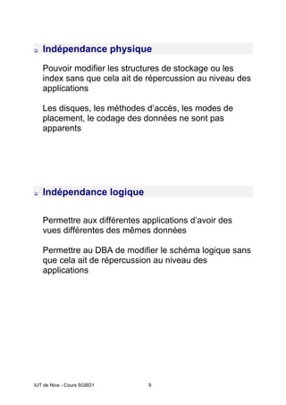 IUT de Nice - Cours SGBD1 9
‰ Indépendance physique
Pouvoir modifier les structures de stockage ou les
index sans que cela ait de répercussion au niveau des
applications
Les disques, les méthodes d’accès, les modes de
placement, le codage des données ne sont pas
apparents
‰ Indépendance logique
Permettre aux différentes applications d’avoir des
vues différentes des mêmes données
Permettre au DBA de modifier le schéma logique sans
que cela ait de répercussion au niveau des
applications
 