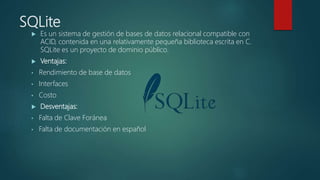 SQLite
 Es un sistema de gestión de bases de datos relacional compatible con
ACID, contenida en una relativamente pequeña biblioteca escrita en C.
SQLite es un proyecto de dominio público.
 Ventajas:
• Rendimiento de base de datos
• Interfaces
• Costo
 Desventajas:
• Falta de Clave Foránea
• Falta de documentación en español
 