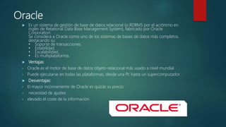 Oracle
 Es un sistema de gestión de base de datos relacional (o RDBMS por el acrónimo en
inglés de Relational Data Base Management System), fabricado por Oracle
Corporation.
Se considera a Oracle como uno de los sistemas de bases de datos más completos,
destacando su:
• Soporte de transacciones.
• Estabilidad.
• Escalabilidad.
• Es multiplataforma.
 Ventajas:
• Oracle es el motor de base de datos objeto-relacional más usado a nivel mundial
• Puede ejecutarse en todas las plataformas, desde una Pc hasta un supercomputador.
 Desventajas:
• El mayor inconveniente de Oracle es quizás su precio
• necesidad de ajustes
• elevado el coste de la información
 