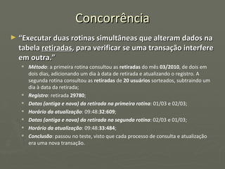Concorrência “ Executar duas rotinas simultâneas que alteram dados na tabela  retiradas , para verificar se uma transação interfere em outra.” Método : a primeira rotina consultou as  retiradas  do mês  03/2010 , de dois em dois dias, adicionando um dia à data de retirada e atualizando o registro. A segunda rotina consultou as  retiradas  de  20 usuários  sorteados, subtraindo um dia à data da retirada; Registro : retirada  29780 ; Datas (antiga e nova) da retirada na primeira rotina : 01/03 e 02/03; Horário da atualização : 09:48: 32:609 ; Datas (antiga e nova) da retirada na segunda rotina : 02/03 e 01/03; Horário da atualização : 09:48: 33:484 ; Conclusão : passou no teste, visto que cada processo de consulta e atualização era uma nova transação. 
