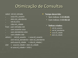 Otimização de Consultas select  reti.id_retirada ,  usua.nm_usuario ,  aten.nm_atendente ,  reti.id_livro ,  cida.nm_cidade from  user.retiradas reti ,  user.usuarios usua ,  user.atendentes aten ,  user.cidades cida where (  reti.id_usuario  = usua.id_usuario and reti.id_atendente = aten.id_atendente and usua.id_cidade  = cida.id_cidade ) and  (  usua.id_cidade = aten.id_cidade or usua.id_cidade = 1416 ) Tempo decorrido : Sem índices: 0:00: 05:81 Com índices: 0:00: 01:12 Índices criados: reti.id_usuario reti.id_atendente usua.id_cidade aten.id_cidade 