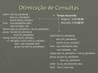 Otimização de Consultas select  aten.id_atendente ,  aten.nm_atendente ,  count( reti.id_retirada ) from  user.atendentes aten ,  user.retiradas  reti Where aten.id_atendente = reti.id_atendente group  by aten.id_atendente ,  aten.nm_atendente having  count( reti.id_retirada )  >=  all( select count( reti2.id_retirada ) from  user.retiradas reti2 group  by reti2.id_atendente ) Tempo decorrido : Original:  0:00: 10:39 Alterada: 0:00: 06:57 select aten.id_atendente ,  aten.nm_atendente ,  count( reti.id_retirada ) from  user.atendentes aten ,  user.retiradas  reti where aten.id_atendente = reti.id_atendente group  by aten.id_atendente ,  aten.nm_atendente order  by qt_atendimentos desc fetch  first 1 rows only 