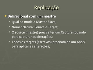 Replicação Bidirecional com um mestre Igual ao modelo Master-Slave; Nomenclatura: Source e Target; O source (mestre) precisa ter um Capture rodando para capturar as alterações; Todos os targets (escravos) precisam de um Apply para aplicar as alterações; 