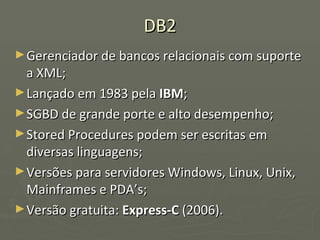 DB2 Gerenciador de bancos relacionais com suporte a XML; Lançado em 1983 pela  IBM ; SGBD de grande porte e alto desempenho; Stored Procedures podem ser escritas em diversas linguagens; Versões para servidores Windows, Linux, Unix, Mainframes e PDA’s; Versão gratuita:  Express-C  (2006). 