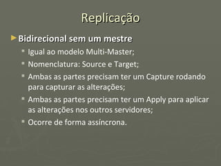 Replicação Bidirecional sem um mestre Igual ao modelo Multi-Master; Nomenclatura: Source e Target; Ambas as partes precisam ter um Capture rodando para capturar as alterações; Ambas as partes precisam ter um Apply para aplicar as alterações nos outros servidores; Ocorre de forma assíncrona. 