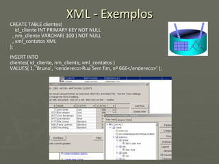 XML - Exemplos CREATE TABLE clientes(  id_cliente INT PRIMARY KEY NOT NULL , nm_cliente VARCHAR( 100 ) NOT NULL , xml_contatos XML ); INSERT INTO  clientes( id_cliente, nm_cliente, xml_contatos )  VALUES( 1, ‘Bruno’, ‘<endereco>Rua Sem fim, nº 666</endereco>’ ); 
