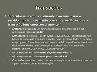 Transações “ Executar uma rotina e, durante a mesma, parar o servidor. Iniciar novamente o servidor, verificando se a transação funcionou corretamente.” Método : execução de um rotina responsável pela inserção de 425 registros na tabela  retiradas ; Mensagem : "Erro fatal: [jcc][t4][2055][11259][4.8.87] O gerenciador de banco de dados não está apto a aceitar novos pedidos, todos os pedidos em progresso foram terminados, ou este pedido específico foi terminado devido a condições de erro inesperadas detectadas no sistema de destino. ERRORCODE=-4499, SQLSTATE=58009"; Nº de registros na tabela  antes de parar o servidor :  0 ; Nº de registros na tabela  após parar o servidor :  0 ; Conclusão : passou no teste, pois nenhum registro foi inserido ao ocorrer algum problema durante a transação. 