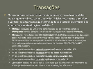 Transações “ Executar duas rotinas de forma simultânea e, quando uma delas indicar que terminou, parar o servidor. Iniciar novamente o servidor e verificar se a transação que terminou teve os dados efetivados e se a outra teve as atualizações desfeitas.” Método : execução de um rotina para inserção de 25 registros na tabela  exemplares  e outra pela pela inserção de 440 registros na tabela  retiradas ; Mensagem : "Erro fatal: [jcc][t4][2055][11259][4.8.87] O gerenciador de banco de dados não está apto a aceitar novos pedidos, todos os pedidos em progresso foram terminados, ou este pedido específico foi terminado devido a condições de erro inesperadas detectadas no sistema de destino. ERRORCODE=-4499, SQLSTATE=58009"; Nº de registros na tabela  exemplares  antes de parar o servidor :  500 ; Nº de registros na tabela  retiradas  antes de parar o servidor :  0 ; Nº de registros na tabela  exemplares  após parar o servidor :  525 ; Nº de registros na tabela  retiradas  após parar o servidor :  0 ; Conclusão : passou no teste, pois a transação que estava aberta no momento da interrupção do servidor não teve as suas atualizações efetivadas. 