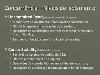 Concorrência – Níveis de Isolamento Uncommited Read  (Leitura de dados não finalizados) Menor nível de isolamento, maior nível de concorrência; Não há bloqueios em operações de consultas; Operações de atualizações ocorrem da mesma forma que o Cursor Stability; Também conhecido como Dirty Read (Leitura Suja).   Cursor Stability  (Estabilidade do cursor) É o nível de isolamento padrão do DB2; Oferece o menor nível de bloqueio; Operações de consulta bloqueiam a linha até a captura; Operações de atualização bloqueiam até o fim da transação. 