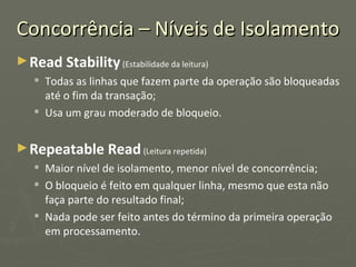 Concorrência – Níveis de Isolamento Read Stability   (Estabilidade da leitura) Todas as linhas que fazem parte da operação são bloqueadas até o fim da transação; Usa um grau moderado de bloqueio. Repeatable Read   (Leitura repetida) Maior nível de isolamento, menor nível de concorrência; O bloqueio é feito em qualquer linha, mesmo que esta não faça parte do resultado final; Nada pode ser feito antes do término da primeira operação em processamento. 