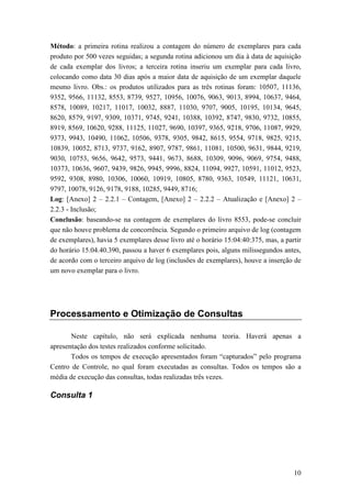 Método: a primeira rotina realizou a contagem do número de exemplares para cada
produto por 500 vezes seguidas; a segunda rotina adicionou um dia à data de aquisição
de cada exemplar dos livros; a terceira rotina inseriu um exemplar para cada livro,
colocando como data 30 dias após a maior data de aquisição de um exemplar daquele
mesmo livro. Obs.: os produtos utilizados para as três rotinas foram: 10507, 11136,
9352, 9566, 11132, 8553, 8739, 9527, 10956, 10076, 9063, 9013, 8994, 10637, 9464,
8578, 10089, 10217, 11017, 10032, 8887, 11030, 9707, 9005, 10195, 10134, 9645,
8620, 8579, 9197, 9309, 10371, 9745, 9241, 10388, 10392, 8747, 9830, 9732, 10855,
8919, 8569, 10620, 9288, 11125, 11027, 9690, 10397, 9365, 9218, 9706, 11087, 9929,
9373, 9943, 10490, 11062, 10506, 9378, 9305, 9842, 8615, 9554, 9718, 9825, 9215,
10839, 10052, 8713, 9737, 9162, 8907, 9787, 9861, 11081, 10500, 9631, 9844, 9219,
9030, 10753, 9656, 9642, 9573, 9441, 9673, 8688, 10309, 9096, 9069, 9754, 9488,
10373, 10636, 9607, 9439, 9826, 9945, 9996, 8824, 11094, 9927, 10591, 11012, 9523,
9592, 9308, 8980, 10306, 10060, 10919, 10805, 8780, 9363, 10549, 11121, 10631,
9797, 10078, 9126, 9178, 9188, 10285, 9449, 8716;
Log: [Anexo] 2 – 2.2.1 – Contagem, [Anexo] 2 – 2.2.2 – Atualização e [Anexo] 2 –
2.2.3 - Inclusão;
Conclusão: baseando-se na contagem de exemplares do livro 8553, pode-se concluir
que não houve problema de concorrência. Segundo o primeiro arquivo de log (contagem
de exemplares), havia 5 exemplares desse livro até o horário 15:04:40:375, mas, a partir
do horário 15.04.40.390, passou a haver 6 exemplares pois, alguns milissegundos antes,
de acordo com o terceiro arquivo de log (inclusões de exemplares), houve a inserção de
um novo exemplar para o livro.




Processamento e Otimização de Consultas

       Neste capítulo, não será explicada nenhuma teoria. Haverá apenas a
apresentação dos testes realizados conforme solicitado.
       Todos os tempos de execução apresentados foram “capturados” pelo programa
Centro de Controle, no qual foram executadas as consultas. Todos os tempos são a
média de execução das consultas, todas realizadas três vezes.

Consulta 1




                                                                                     10
 