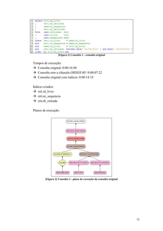 [Figura 1] Consulta 1 - consulta original


Tempos de execução:
   Consulta original: 0:00:16:98
   Consulta sem a cláusula ORDER BY: 0:00:07:22
   Consulta original com índices: 0:00:14:19

Índices criados:
    reti.id_livro
    reti.nr_sequencia
    reti.dt_retirada

Planos de execução:




         [Figura 2] Consulta 1 - plano de execução da consulta original




                                                                          11
 