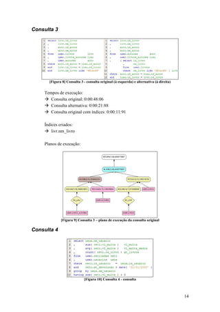 Consulta 3




      [Figura 8] Consulta 3 - consulta original (à esquerda) e alternativa (à direita)


    Tempos de execução:
       Consulta original: 0:00:48:06
       Consulta alternativa: 0:00:21:88
       Consulta original com índices: 0:00:11:91

    Índices criados:
        livr.nm_livro

    Planos de execução:




             [Figura 9] Consulta 3 – plano de execução da consulta original

Consulta 4




                            [Figura 10] Consulta 4 - consulta



                                                                                         14
 