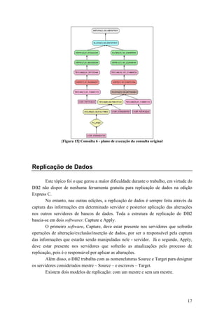 [Figura 15] Consulta 6 - plano de execução da consulta original




Replicação de Dados

        Este tópico foi o que gerou a maior dificuldade durante o trabalho, em virtude do
DB2 não dispor de nenhuma ferramenta gratuita para replicação de dados na edição
Express C.
        No entanto, nas outras edições, a replicação de dados é sempre feita através da
captura das informações em determinado servidor e posterior aplicação das alterações
nos outros servidores de bancos de dados. Toda a estrutura de replicação do DB2
baseia-se em dois softwares: Capture e Apply.
        O primeiro software, Capture, deve estar presente nos servidores que sofrerão
operações de alteração/exclusão/inserção de dados, por ser o responsável pela captura
das informações que estarão sendo manipuladas nele - servidor. Já o segundo, Apply,
deve estar presente nos servidores que sofrerão as atualizações pelo processo de
replicação, pois é o responsável por aplicar as alterações.
        Além disso, o DB2 trabalha com as nomenclaturas Source e Target para designar
os servidores considerados mestre – Source – e escravos – Target.
        Existem dois modelos de replicação: com um mestre e sem um mestre.




                                                                                      17
 