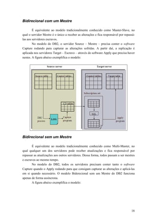 Bidirecional com um Mestre

        É equivalente ao modelo tradicionalmente conhecido como Master-Slave, no
qual o servidor Mestre é o único a receber as alterações e fica responsável por repassá-
las aos servidores escravos.
        No modelo do DB2, o servidor Source – Mestre – precisa conter o software
Capture rodando para capturar as alterações sofridas. A partir daí, a replicação é
aplicada nos servidores Target – Escravo – através do software Apply que precisa haver
nestes. A figura abaixo exemplifica o modelo:




Bidirecional sem um Mestre

       É equivalente ao modelo tradicionalmente conhecido como Multi-Master, no
qual qualquer um dos servidores pode receber atualizações e fica responsável por
repassar as atualizações aos outros servidores. Dessa forma, todos passam a ser mestres
e escravos ao mesmo tempo.
       No modelo do DB2, todos os servidores precisam conter tanto o software
Capture quando o Apply rodando para que consigam capturar as alterações e aplicá-las
em si quando necessário. O modelo Biderecional sem um Mestre do DB2 funciona
apenas de forma assíncrona.
       A figura abaixo exemplifica o modelo:




                                                                                     18
 