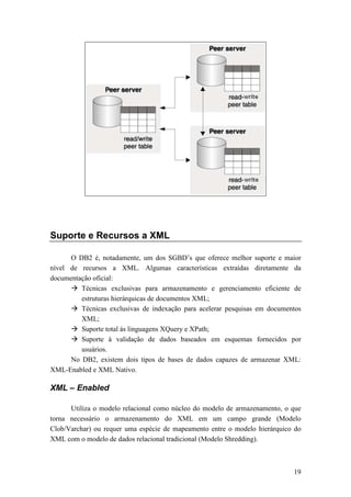 Suporte e Recursos a XML

      O DB2 é, notadamente, um dos SGBD’s que oferece melhor suporte e maior
nível de recursos a XML. Algumas características extraídas diretamente da
documentação oficial:
         Técnicas exclusivas para armazenamento e gerenciamento eficiente de
         estruturas hierárquicas de documentos XML;
         Técnicas exclusivas de indexação para acelerar pesquisas em documentos
         XML;
         Suporte total às linguagens XQuery e XPath;
         Suporte à validação de dados baseados em esquemas fornecidos por
         usuários.
      No DB2, existem dois tipos de bases de dados capazes de armazenar XML:
XML-Enabled e XML Nativo.

XML – Enabled

      Utiliza o modelo relacional como núcleo do modelo de armazenamento, o que
torna necessário o armazenamento do XML em um campo grande (Modelo
Clob/Varchar) ou requer uma espécie de mapeamento entre o modelo hierárquico do
XML com o modelo de dados relacional tradicional (Modelo Shredding).



                                                                            19
 