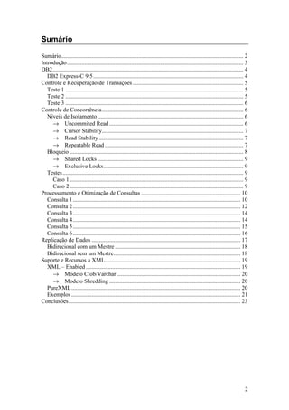 Sumário

Sumário............................................................................................................................. 2
Introdução......................................................................................................................... 3
DB2................................................................................................................................... 4
   DB2 Express-C 9.5 ....................................................................................................... 4
Controle e Recuperação de Transações ............................................................................ 5
   Teste 1 .......................................................................................................................... 5
   Teste 2 .......................................................................................................................... 5
   Teste 3 .......................................................................................................................... 6
Controle de Concorrência................................................................................................. 6
   Níveis de Isolamento .................................................................................................... 6
     → Uncommited Read ............................................................................................ 6
     → Cursor Stability................................................................................................. 7
     → Read Stability ................................................................................................... 7
     → Repeatable Read ............................................................................................... 7
   Bloqueio ....................................................................................................................... 8
     → Shared Locks .................................................................................................... 9
     → Exclusive Locks................................................................................................ 9
   Testes ............................................................................................................................ 9
     Caso 1 ....................................................................................................................... 9
     Caso 2 ....................................................................................................................... 9
Processamento e Otimização de Consultas .................................................................... 10
   Consulta 1 ................................................................................................................... 10
   Consulta 2 ................................................................................................................... 12
   Consulta 3 ................................................................................................................... 14
   Consulta 4 ................................................................................................................... 14
   Consulta 5 ................................................................................................................... 15
   Consulta 6 ................................................................................................................... 16
Replicação de Dados ...................................................................................................... 17
   Bidirecional com um Mestre ...................................................................................... 18
   Bidirecional sem um Mestre....................................................................................... 18
Suporte e Recursos a XML............................................................................................. 19
   XML – Enabled .......................................................................................................... 19
     → Modelo Clob/Varchar ..................................................................................... 20
     → Modelo Shredding .......................................................................................... 20
   PureXML.................................................................................................................... 20
   Exemplos .................................................................................................................... 21
Conclusões...................................................................................................................... 23




                                                                                                                                      2
 