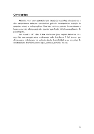 Conclusões

        Mesmo o pouco tempo de trabalho com o banco de dados DB2 deixa claro que o
ele é extremamente poderoso e caracterizado pelo alto desempenho na execução de
consultas, mesmo as mais complexas. Fora isso, a enorme gama de ferramentas que o
banco possui para administração dá a entender que ele não foi feito para aplicações de
pequeno porte.
        Para utilizar o DB2 como SGBD, é necessário que a empresa possua um DBA
específico para conseguir retirar o máximo do poder deste banco. É fácil perceber que
ele se encaixa perfeitamente em ambientes de alta disponibilidade e que necessitam de
uma ferramenta de armazenamento rápida, confiável, robusta e flexível.




                                                                                   23
 