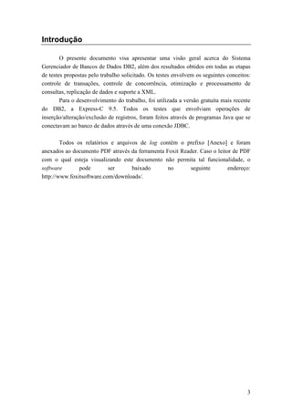Introdução

        O presente documento visa apresentar uma visão geral acerca do Sistema
Gerenciador de Bancos de Dados DB2, além dos resultados obtidos em todas as etapas
de testes propostas pelo trabalho solicitado. Os testes envolvem os seguintes conceitos:
controle de transações, controle de concorrência, otimização e processamento de
consultas, replicação de dados e suporte a XML.
        Para o desenvolvimento do trabalho, foi utilizada a versão gratuita mais recente
do DB2, a Express-C 9.5. Todos os testes que envolviam operações de
inserção/alteração/exclusão de registros, foram feitos através de programas Java que se
conectavam ao banco de dados através de uma conexão JDBC.

        Todos os relatórios e arquivos de log contêm o prefixo [Anexo] e foram
anexados ao documento PDF através da ferramenta Foxit Reader. Caso o leitor de PDF
com o qual esteja visualizando este documento não permita tal funcionalidade, o
software       pode        ser      baixado      no       seguinte        endereço:
http://www.foxitsoftware.com/downloads/.




                                                                                      3
 