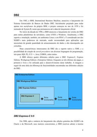 DB2

        Em 1983, a IBM, International Business Machine, anunciou o lançamento do
Sistema Gerenciador de Bancos de Dados DB2. Inicialmente projetado para rodar
apenas nos mainframes da própria IBM, o projeto começou no ano de 1978 e foi
nomeado de System R, nome que permaneceu até a data do lançamento oficial.
        No início da década de 1990, a IBM anunciou o lançamento de versões do DB2
para outras plataformas de servidores, como UNIX e Windows. Atualmente, o DB2
suporta a instalação, também, em ambientes Linux e em PDA’s. É considerado um dos
SGBD’s mais poderosos do mercado, sendo recomendado para aplicações que
necessitam de grande quantidade de armazenamento de dados e alto desempenho em
consultas.
        Duas características interessantes do DB2 são o suporte nativo a XML e a
possibilidade de criação de stored procedures em diversas linguagens de programação,
tais quais SQL PL, C/C++, Java, COBOL, entre outras.
        A IBM oferece quatro diferentes edições para o DB2: Express-C, Express
Edition, Workgroup Edition e Enterprise Edition. Enquanto as três últimas são pagas, a
primeira é livre e foi utilizada para o desenvolvimento deste trabalho. A imagem a
seguir dá uma ideia da diferença de funcionalidades encontradas nas diferentes edições
do DB2:




DB2 Express-C 9.5

       Em 2006, após o anúncio do lançamento das edições gratuitas dos SGBD’s da
Oracle e da Microsoft, seus maiores concorrentes, a IBM resolveu adotar a mesma


                                                                                    4
 