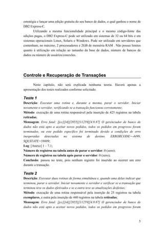 estratégia e lançar uma edição gratuita do seu banco de dados, o qual ganhou o nome de
DB2 Express-C.
        Utilizando a mesma funcionalidade principal e o mesmo código-fonte das
edições pagas, o DB2 Express-C pode ser utilizado em sistemas de 32 ou 64 bits e em
sistemas operacionais Linux, Solaris e Windows. Pode ser utilizado em servidores que
contenham, no máximo, 2 processadores e 2GB de memória RAM . Não possui limites
quanto à utilização em relação ao tamanho da base de dados, número de bancos de
dados ou número de usuários/conexões.




Controle e Recuperação de Transações

       Neste capítulo, não será explicada nenhuma teoria. Haverá apenas a
apresentação dos testes realizados conforme solicitado.

Teste 1
Descrição: Executar uma rotina e, durante a mesma, parar o servidor. Iniciar
novamente o servidor, verificando se a transação funcionou corretamente;
Método: execução de uma rotina responsável pela inserção de 425 registros na tabela
retiradas;
Mensagem: Erro fatal: [jcc][t4][2055][11259][4.8.87] O gerenciador de banco de
dados não está apto a aceitar novos pedidos, todos os pedidos em progresso foram
terminados, ou este pedido específico foi terminado devido a condições de erro
inesperadas     detectadas    no    sistema    de    destino.   ERRORCODE=-4499,
SQLSTATE=58009;
Log: [Anexo] 1 – 7.1;
Número de registros na tabela antes de parar o servidor: 0 (zero);
Número de registros na tabela após parar o servidor: 0 (zero);
Conclusão: passou no teste, pois nenhum registro foi inserido ao ocorrer um erro
durante a transação.

Teste 2
Descrição: Executar duas rotinas de forma simultânea e, quando uma delas indicar que
terminou, parar o servidor. Iniciar novamente o servidor e verificar se a transação que
terminou teve os dados efetivados e se a outra teve as atualizações desfeitas;
Método: execução de uma rotina responsável pela inserção de 25 registros na tabela
exemplares, e outra pela inserção de 440 registros na tabela retiradas;
Mensagem: Erro fatal: [jcc][t4][2055][11259][4.8.87] O gerenciador de banco de
dados não está apto a aceitar novos pedidos, todos os pedidos em progresso foram



                                                                                     5
 