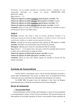 terminados, ou este pedido específico foi terminado devido a condições de erro
inesperadas     detectadas     no    sistema  de    destino.   ERRORCODE=-4499,
SQLSTATE=58009;
Log: [Anexo] 1 – 7.2;
Número de registros na tabela exemplares antes de parar o servidor: 500;
Número de registros na tabela retiradas antes de parar o servidor: 0 (zero);
Número de registros na tabela exemplares após de parar o servidor: 525;
Número de registros na tabela retiradas após de parar o servidor: 0 (zero);
Conclusão: passou no teste, pois a transação que estava aberta no momento em que o
servidor parou, não teve seus dados salvos.

Teste 3
Descrição: Executar uma rotina e, antes do término, finalizá-la. Verificar se as
atualizações aparecem na base de dados. Finalizar o servidor ou matar o processo da
conexão para verificar se os dados inseridos aparecem no banco;
Método: execução de um rotina responsável pela inserção de 400 registros na tabela
retiradas, realizando o seu cancelamento através da linha de comando;
Mensagem: nenhuma, pois a rotina foi cancelada pela linha de comando;
Log: [Anexo] 1 – 7.3 (o arquivo ficou vazio pois a rotina foi cancelada antes de gravar
os dados, que é a última parte do código da rotina);
Número de registros na tabela antes de parar o servidor: 0 (zero);
Número de registros na tabela após parar o servidor: 0 (zero);
Conclusão: passou no teste, pois nenhum registro foi inserido ao ocorrer um erro
durante a transação.




Controle de Concorrência

        Pode-se definir a concorrência como o fato de diversas aplicações acessarem o
mesmo dado simultaneamente. Este acesso, no entanto, deve ser coordenado de forma
correta para que seja a atualização das informações seja transparente aos usuários.
        No SGBD DB2, há quatro níveis de isolamento e dois níveis de bloqueio
permitidos para que o controle de concorrência ocorra de forma adequada.

Níveis de Isolamento

   → Uncommited Read
    Uncommited Read, Leitura de Dados não Finalizado, é o menor nível de isolamento
e, consequentemente, oferece o maior nível de concorrência. Não ocorrem bloqueios de
linha quando são executadas operações de leitura, exceto quando existem operações de


                                                                                     6
 