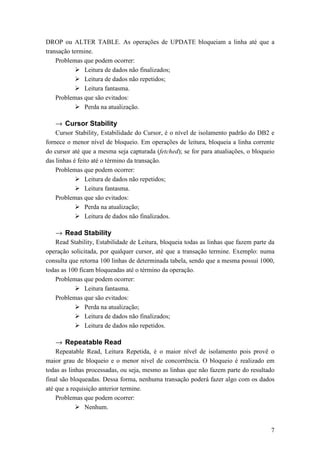 DROP ou ALTER TABLE. As operações de UPDATE bloqueiam a linha até que a
transação termine.
    Problemas que podem ocorrer:
               Leitura de dados não finalizados;
               Leitura de dados não repetidos;
               Leitura fantasma.
    Problemas que são evitados:
               Perda na atualização.

   → Cursor Stability
    Cursor Stability, Estabilidade do Cursor, é o nível de isolamento padrão do DB2 e
fornece o menor nível de bloqueio. Em operações de leitura, bloqueia a linha corrente
do cursor até que a mesma seja capturada (fetched); se for para atualiações, o bloqueio
das linhas é feito até o término da transação.
    Problemas que podem ocorrer:
                Leitura de dados não repetidos;
                Leitura fantasma.
    Problemas que são evitados:
                Perda na atualização;
                Leitura de dados não finalizados.

   → Read Stability
   Read Stability, Estabilidade de Leitura, bloqueia todas as linhas que fazem parte da
operação solicitada, por qualquer cursor, até que a transação termine. Exemplo: numa
consulta que retorna 100 linhas de determinada tabela, sendo que a mesma possui 1000,
todas as 100 ficam bloqueadas até o término da operação.
   Problemas que podem ocorrer:
               Leitura fantasma.
   Problemas que são evitados:
               Perda na atualização;
               Leitura de dados não finalizados;
               Leitura de dados não repetidos.

   → Repeatable Read
    Repeatable Read, Leitura Repetida, é o maior nível de isolamento pois provê o
maior grau de bloqueio e o menor nível de concorrência. O bloqueio é realizado em
todas as linhas processadas, ou seja, mesmo as linhas que não fazem parte do resultado
final são bloqueadas. Dessa forma, nenhuma transação poderá fazer algo com os dados
até que a requisição anterior termine.
    Problemas que podem ocorrer:
               Nenhum.


                                                                                     7
 