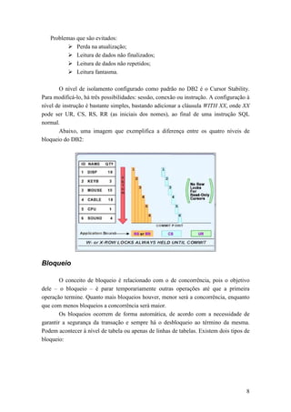Problemas que são evitados:
             Perda na atualização;
             Leitura de dados não finalizados;
             Leitura de dados não repetidos;
             Leitura fantasma.

       O nível de isolamento configurado como padrão no DB2 é o Cursor Stability.
Para modificá-lo, há três possibilidades: sessão, conexão ou instrução. A configuração à
nível de instrução é bastante simples, bastando adicionar a cláusula WITH XX, onde XX
pode ser UR, CS, RS, RR (as iniciais dos nomes), ao final de uma instrução SQL
normal.
       Abaixo, uma imagem que exemplifica a diferença entre os quatro níveis de
bloqueio do DB2:




Bloqueio

        O conceito de bloqueio é relacionado com o de concorrência, pois o objetivo
dele – o bloqueio – é parar temporariamente outras operações até que a primeira
operação termine. Quanto mais bloqueios houver, menor será a concorrência, enquanto
que com menos bloqueios a concorrência será maior.
        Os bloqueios ocorrem de forma automática, de acordo com a necessidade de
garantir a segurança da transação e sempre há o desbloqueio ao término da mesma.
Podem acontecer à nível de tabela ou apenas de linhas de tabelas. Existem dois tipos de
bloqueio:




                                                                                      8
 