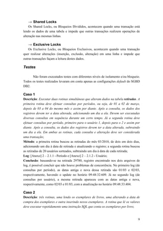 → Shared Locks
    Os Shared Locks, ou Bloqueios Divididos, acontecem quando uma transação está
lendo os dados de uma tabela e impede que outras transações realizem operações de
alteração nas mesmas linhas.

   → Exclusive Locks
    Os Exclusive Locks, ou Bloqueios Exclusivos, acontecem quando uma transação
quer realizar alterações (inserção, exclusão, alteração) em uma linha e impede que
outras transações façam a leitura destes dados.

Testes

      Não foram executados testes com diferentes níveis de isolamento e/ou bloqueio.
Todos os testes realizados levaram em conta apenas as configurações default do SGBD
DB2.

Caso 1
Descrição: Executar duas rotinas simultâneas que alteram dados na tabela retiradas. A
primeira rotina deve efetuar consultas por períodos, ou seja, de 01 a 02 de março,
depois de 03 a 04 do mesmo mês e assim por diante. Após a consulta, os dados dos
registros devem ter a data alterada, adicionando um dia a ela. Devem ser executadas
diversas consultas em sequência durante um certo tempo. Já a segunda rotina deve
efetuar consultas por período, primeiro para o usuário 1, depois para o 2 e assim por
diante. Após a consulta, os dados dos registros devem ter a data alterada, subtraindo
um dia a ela. Em ambas as rotinas, cada consulta e alteração deve ser considerada
uma transação;
Método: a primeira rotina buscou as retiradas do mês 03/2010, de dois em dois dias,
adicionando um dia à data de retirada e atualizando o registro; a segunda rotina buscou
as retiradas de 20 usuários sorteados, subtraindo um dia à data de cada retirada;
Log: [Anexo] 2 – 2.1.1 - Período e [Anexo] 2 – 2.1.2 - Usuário;
Conclusão: baseando-se na retirada 29780, registro encontrado nos dois arquivos de
log, é possível concluir que não houve problemas de concorrência. No primeiro log (de
consultas por período), as datas antiga e nova dessa retirada são 01/03 e 02/03,
respectivamente, havendo o update no horário 09:48:32:609. Já no segundo log (de
consultas por usuário), a mesma retirada apareceu com as datas antiga e nova,
respectivamente, como 02/03 e 01/03, com a atualização no horário 09:48:33:484.

Caso 2
Descrição: três rotinas, uma lendo os exemplares de livros, uma alterando a data de
compra dos exemplares e outra inserindo novos exemplares. A rotina que lê os valores
deve executar repetidamente uma instrução SQL que conta os exemplares por livro;


                                                                                     9
 