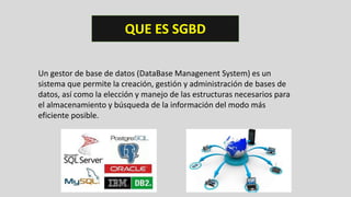 QUE ES SGBD
Un gestor de base de datos (DataBase Managenent System) es un
sistema que permite la creación, gestión y administración de bases de
datos, así como la elección y manejo de las estructuras necesarios para
el almacenamiento y búsqueda de la información del modo más
eficiente posible.
 