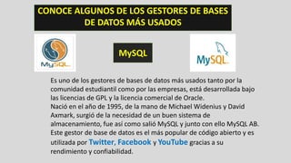 CONOCE ALGUNOS DE LOS GESTORES DE BASES
DE DATOS MÁS USADOS
MySQL
Es uno de los gestores de bases de datos más usados tanto por la
comunidad estudiantil como por las empresas, está desarrollada bajo
las licencias de GPL y la licencia comercial de Oracle.
Nació en el año de 1995, de la mano de Michael Widenius y David
Axmark, surgió de la necesidad de un buen sistema de
almacenamiento, fue así como salió MySQL y junto con ello MySQL AB.
Este gestor de base de datos es el más popular de código abierto y es
utilizada por Twitter, Facebook y YouTube gracias a su
rendimiento y confiabilidad.
 